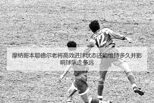 摩纳哥本耶德尔老将高效进球状态还能维持多久并影响球队走多远