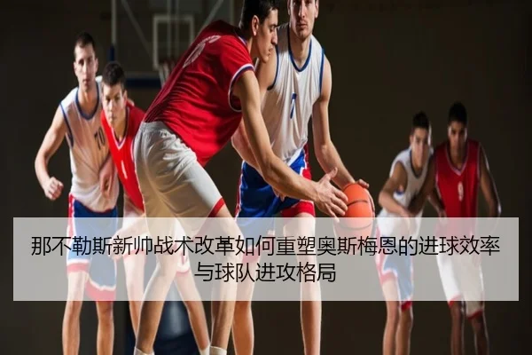那不勒斯新帅战术改革如何重塑奥斯梅恩的进球效率与球队进攻格局