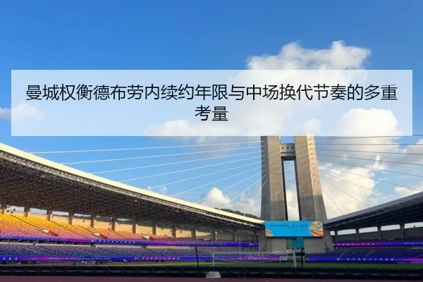 曼城权衡德布劳内续约年限与中场换代节奏的多重考量