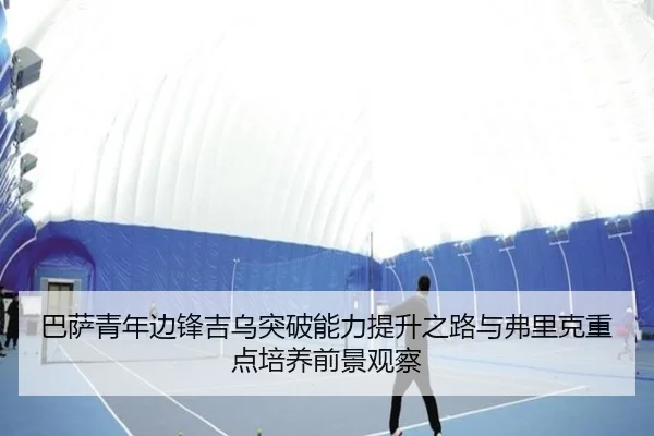 巴萨青年边锋吉乌突破能力提升之路与弗里克重点培养前景观察